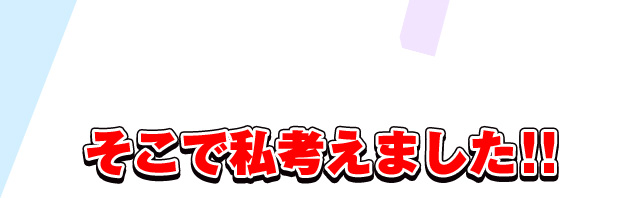 そこで私考えました！！