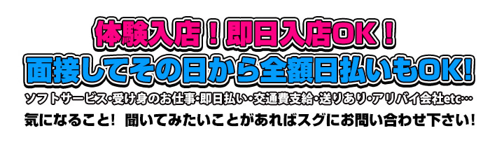 体験入店！即日入店OK！面接してその日から全額日払いもOK!ソフトサービス・受け身のお仕事・即日払い・交通費支給・送りあり・アリバイ会社etc…気になること！聞いてみたいことがあればスグにお問い合わせ下さい！
